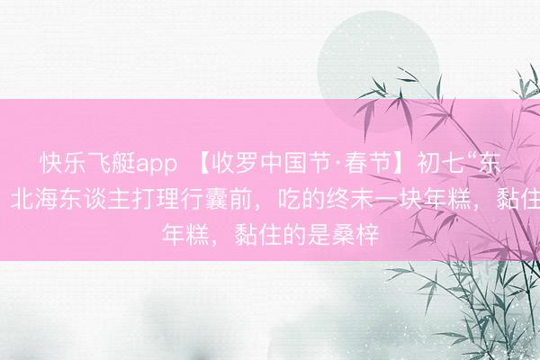 快乐飞艇app 【收罗中国节·春节】初七“东谈主日”：北海东谈主打理行囊前，吃的终末一块年糕，黏住的是桑梓