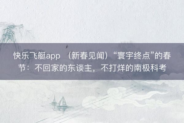 快乐飞艇app （新春见闻）“寰宇终点”的春节：不回家的东谈主，不打烊的南极科考