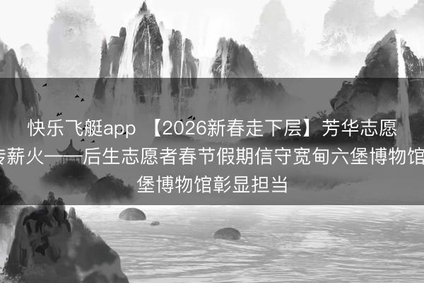 快乐飞艇app 【2026新春走下层】芳华志愿行 文化传薪火——后生志愿者春节假期信守宽甸六堡博物馆彰显担当