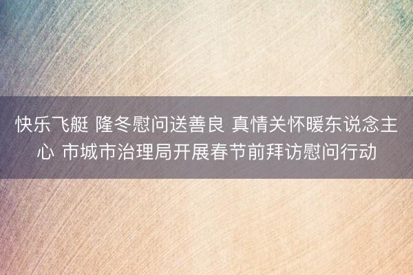 快乐飞艇 隆冬慰问送善良 真情关怀暖东说念主心 市城市治理局开展春节前拜访慰问行动