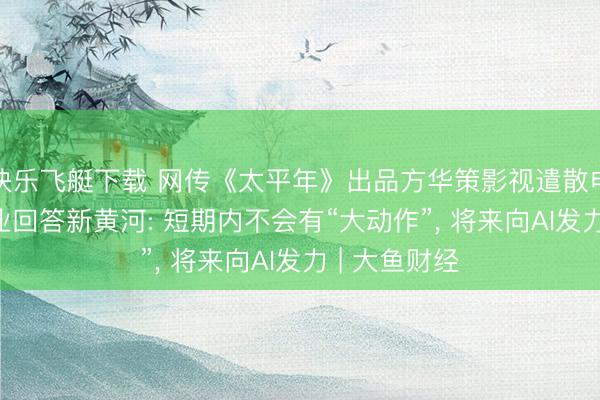 快乐飞艇下载 网传《太平年》出品方华策影视遣散电影部门, 企业回答新黄河: 短期内不会有“大动作”, 将来向AI发力 | 大鱼财经