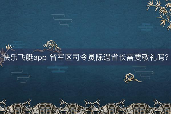 快乐飞艇app 省军区司令员际遇省长需要敬礼吗？