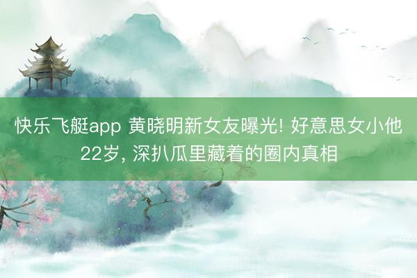 快乐飞艇app 黄晓明新女友曝光! 好意思女小他22岁, 深扒瓜里藏着的圈内真相