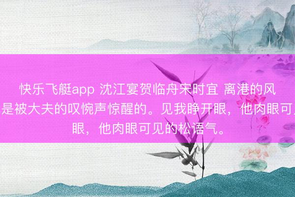 快乐飞艇app 沈江宴贺临舟宋时宜 离港的风吹散过往 我是被大夫的叹惋声惊醒的。见我睁开眼，他肉眼可见的松语气。