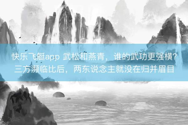 快乐飞艇app 武松和燕青，谁的武功更强横？三方濒临比后，两东说念主就没在归并眉目