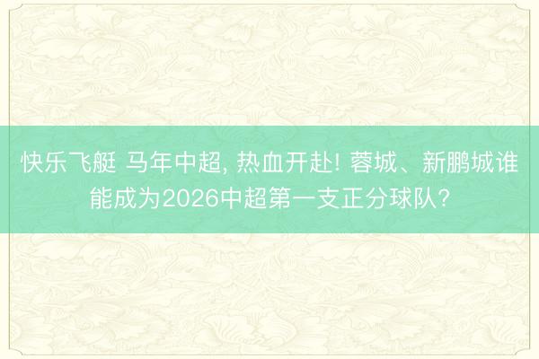 快乐飞艇 马年中超， 热血开赴! 蓉城、新鹏城谁能成为2026中超第一支正分球队?