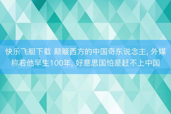 快乐飞艇下载 颠簸西方的中国奇东说念主， 外媒称若他早生100年， 好意思国怕是赶不上中国