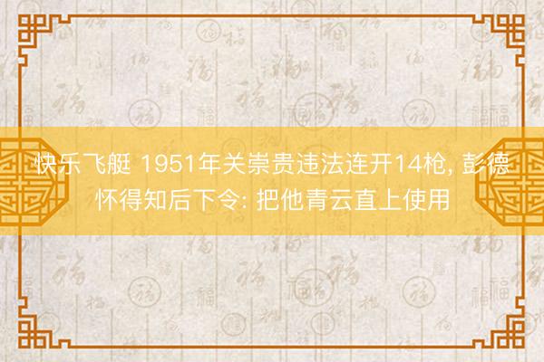 快乐飞艇 1951年关崇贵违法连开14枪， 彭德怀得知后下令: 把他青云直上使用
