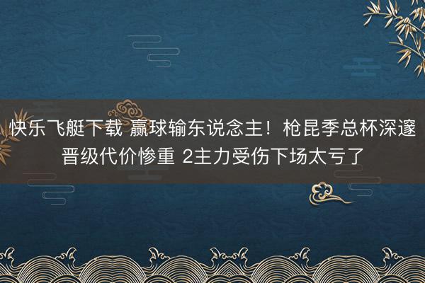 快乐飞艇下载 赢球输东说念主!枪昆季总杯深邃晋级代价惨重 2主力受伤下场太亏了