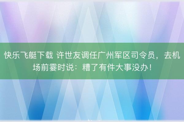 快乐飞艇下载 许世友调任广州军区司令员，去机场前霎时说：糟了有件大事没办！
