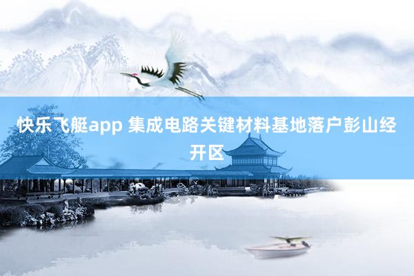 快乐飞艇app 集成电路关键材料基地落户彭山经开区