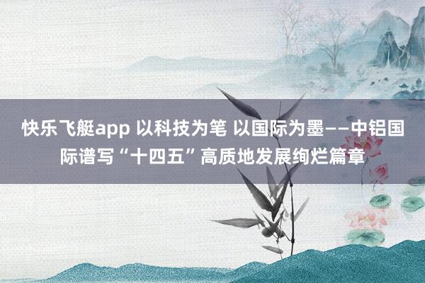 快乐飞艇app 以科技为笔 以国际为墨——中铝国际谱写“十四五”高质地发展绚烂篇章