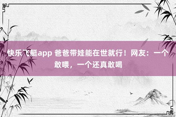 快乐飞艇app 爸爸带娃能在世就行！网友：一个敢喂，一个还真敢喝