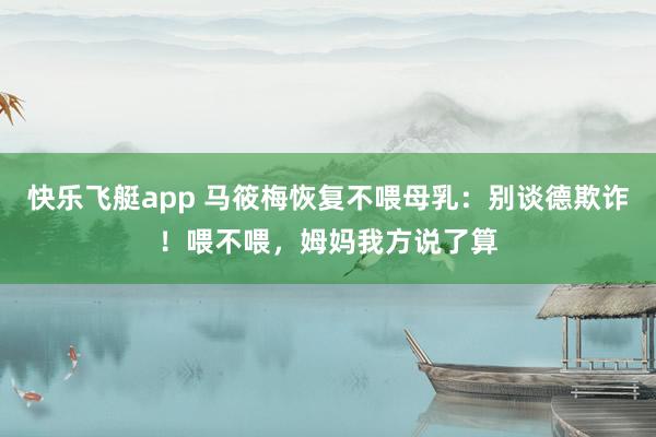 快乐飞艇app 马筱梅恢复不喂母乳：别谈德欺诈！喂不喂，姆妈我方说了算