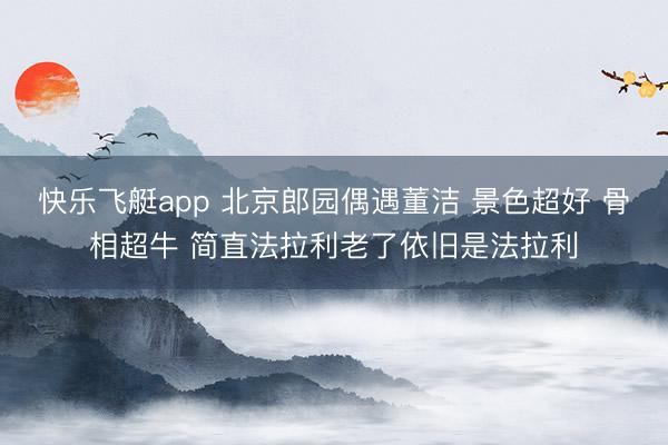 快乐飞艇app 北京郎园偶遇董洁 景色超好 骨相超牛 简直法拉利老了依旧是法拉利