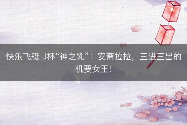 快乐飞艇 J杯“神之乳”：安斋拉拉，三进三出的机要女王！