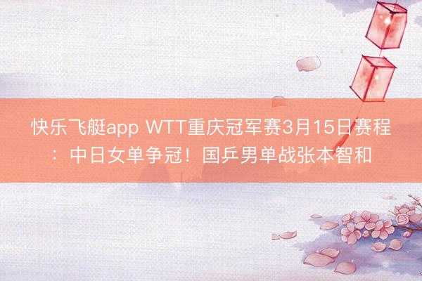 快乐飞艇app WTT重庆冠军赛3月15日赛程：中日女单争冠！国乒男单战张本智和