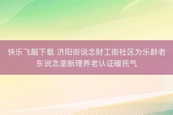 快乐飞艇下载 济阳街说念财工街社区为乐龄老东说念垄断理养老认证暖民气