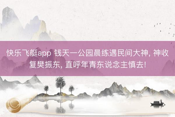 快乐飞艇app 钱天一公园晨练遇民间大神, 神收复樊振东, 直呼年青东说念主慎去!