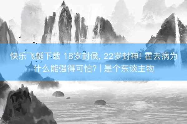 快乐飞艇下载 18岁封侯, 22岁封神! 霍去病为什么能强得可怕? | 是个东谈主物