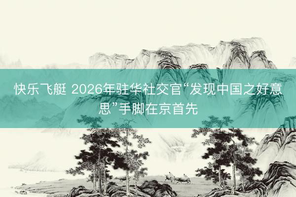 快乐飞艇 2026年驻华社交官“发现中国之好意思”手脚在京首先