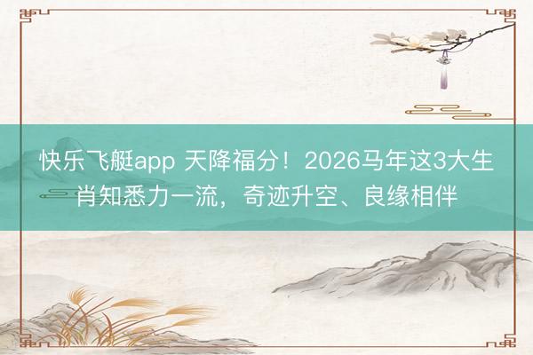 快乐飞艇app 天降福分！2026马年这3大生肖知悉力一流，奇迹升空、良缘相伴