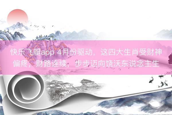 快乐飞艇app 4月份驱动，这四大生肖受财神偏疼，财路连续，步步迈向饶沃东说念主生
