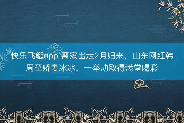 快乐飞艇app 离家出走2月归来，山东网红韩周至娇妻冰冰，一举动取得满堂喝彩