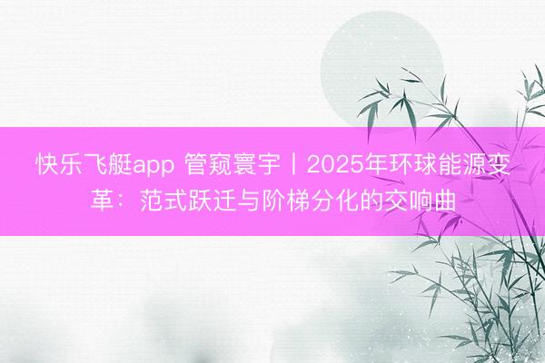 快乐飞艇app 管窥寰宇丨2025年环球能源变革:范式跃迁与阶梯分化的交响曲