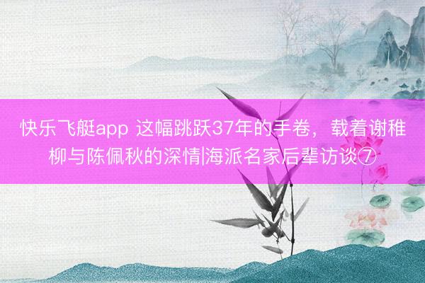 快乐飞艇app 这幅跳跃37年的手卷,载着谢稚柳与陈佩秋的深情|海派名家后辈访谈⑦
