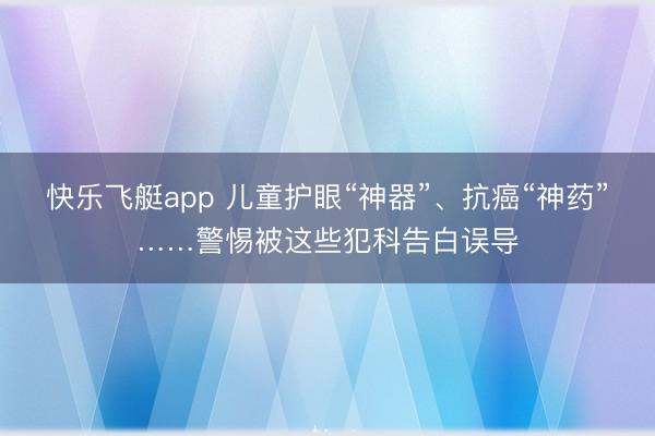 快乐飞艇app 儿童护眼“神器”、抗癌“神药”……警惕被这些犯科告白误导