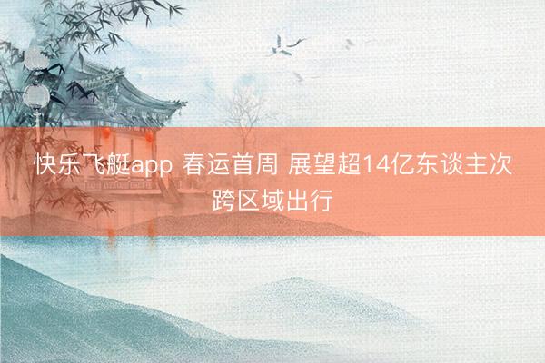 快乐飞艇app 春运首周 展望超14亿东谈主次跨区域出行