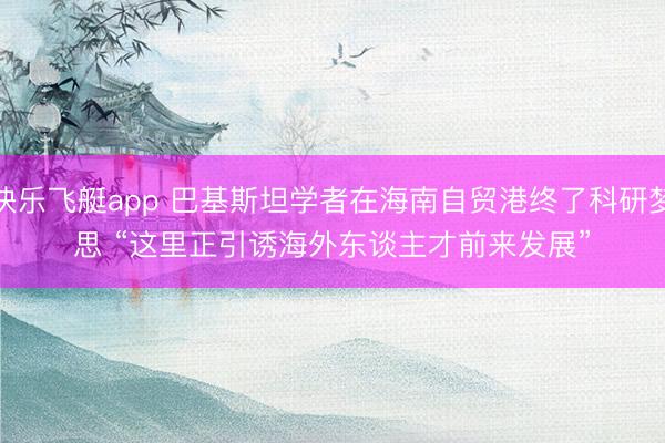 快乐飞艇app 巴基斯坦学者在海南自贸港终了科研梦思 “这里正引诱海外东谈主才前来发展”