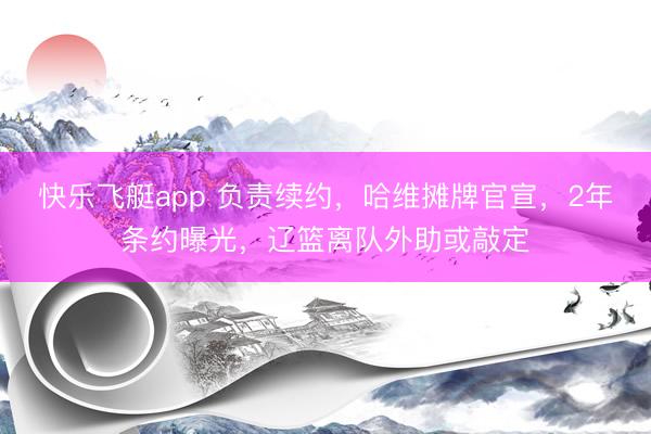 快乐飞艇app 负责续约，哈维摊牌官宣，2年条约曝光，辽篮离队外助或敲定