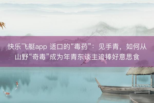 快乐飞艇app 适口的“毒药”:见手青,如何从山野“奇毒”成为年青东谈主追捧好意思食