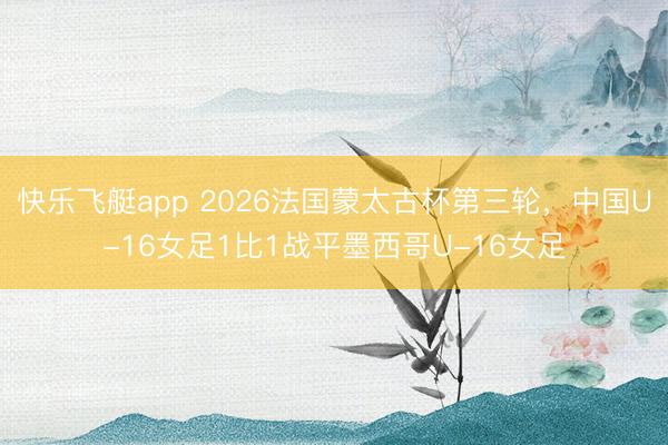 快乐飞艇app 2026法国蒙太古杯第三轮，中国U-16女足1比1战平墨西哥U-16女足