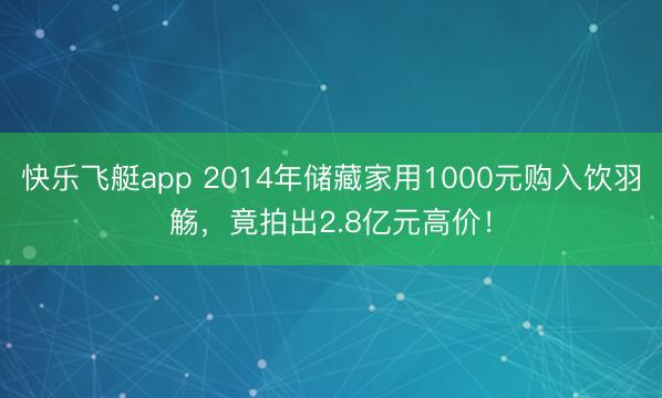 快乐飞艇app 2014年储藏家用1000元购入饮羽觞,竟拍出2.8亿元高价!