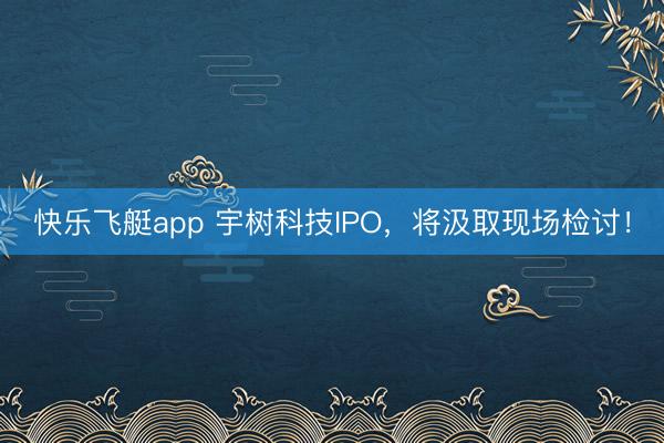 快乐飞艇app 宇树科技IPO，将汲取现场检讨！
