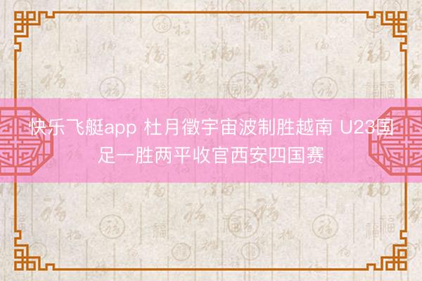 快乐飞艇app 杜月徵宇宙波制胜越南 U23国足一胜两平收官西安四国赛