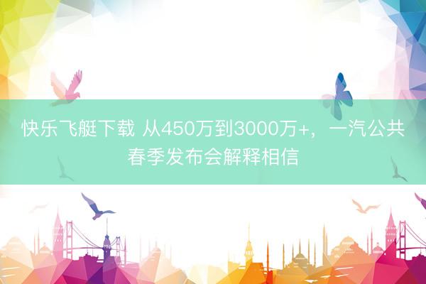 快乐飞艇下载 从450万到3000万+，一汽公共春季发布会解释相信