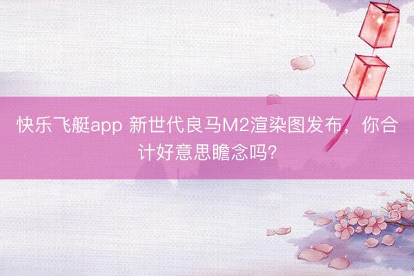 快乐飞艇app 新世代良马M2渲染图发布，你合计好意思瞻念吗？