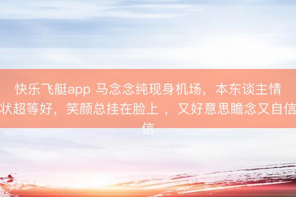 快乐飞艇app 马念念纯现身机场，本东谈主情状超等好，笑颜总挂在脸上 ，又好意思瞻念又自信