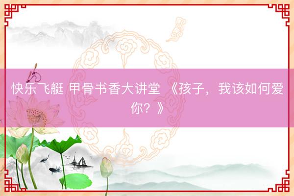 快乐飞艇 甲骨书香大讲堂 《孩子,我该如何爱你?》