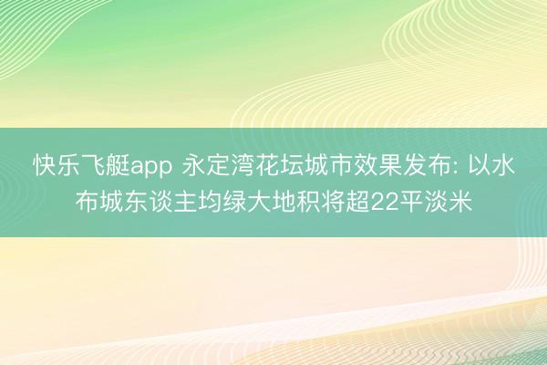 快乐飞艇app 永定湾花坛城市效果发布: 以水布城东谈主均绿大地积将超22平淡米