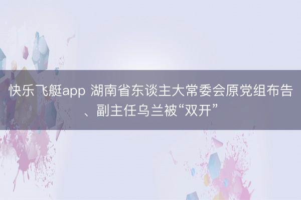 快乐飞艇app 湖南省东谈主大常委会原党组布告、副主任乌兰被“双开”