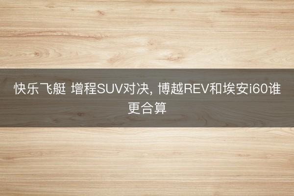快乐飞艇 增程SUV对决, 博越REV和埃安i60谁更合算