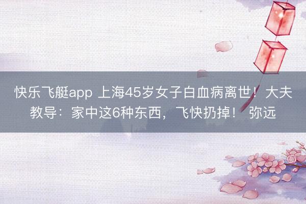 快乐飞艇app 上海45岁女子白血病离世！大夫教导：家中这6种东西，飞快扔掉！ 弥远