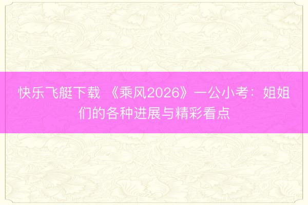 快乐飞艇下载 《乘风2026》一公小考：姐姐们的各种进展与精彩看点