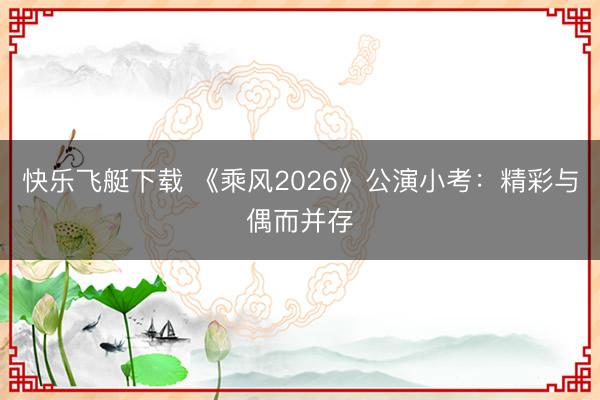 快乐飞艇下载 《乘风2026》公演小考：精彩与偶而并存