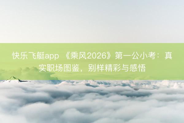 快乐飞艇app 《乘风2026》第一公小考：真实职场图鉴，别样精彩与感悟